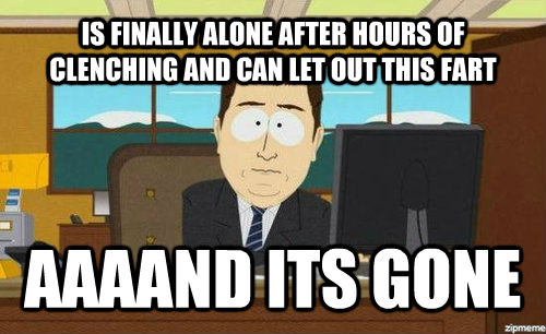 IS FINALLY ALONE AFTER HOURS OF CLENCHING AND CAN LET OUT THIS FART AAAAND ITS GONE - IS FINALLY ALONE AFTER HOURS OF CLENCHING AND CAN LET OUT THIS FART AAAAND ITS GONE  Aand its gone