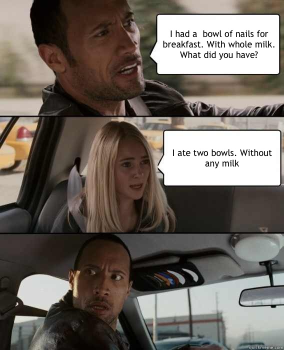 I had a  bowl of nails for breakfast. With whole milk. What did you have? I ate two bowls. Without any milk - I had a  bowl of nails for breakfast. With whole milk. What did you have? I ate two bowls. Without any milk  The Rock Driving