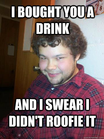 I bought you a drink and i swear i didn't roofie it  Creepy Corey the Rapist