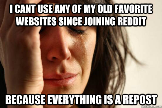 i cant use any of my old favorite websites since joining reddit because EVERYTHING IS A REPOST  First World Problems