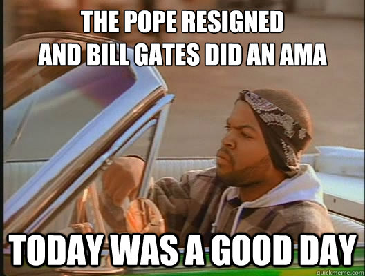 the pope resigned 
and Bill gates did an AMA Today was a good day  today was a good day