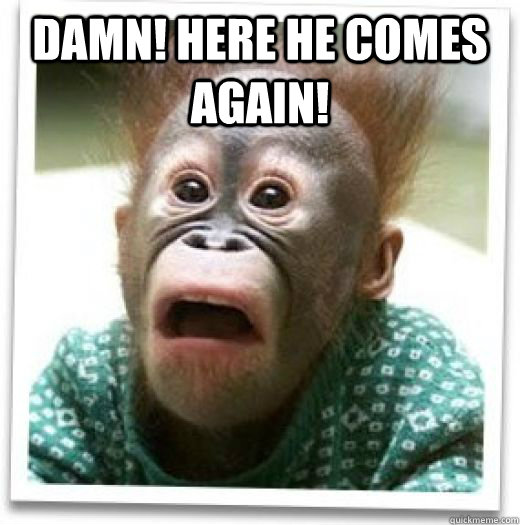 Damn! Here he comes again!   