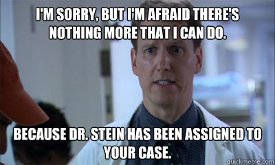 I'm sorry, but I'm afraid there's nothing more that I can do.  Because Dr. Stein has been assigned to your case.   Literal Doctor