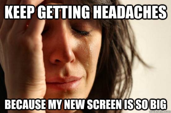 keep getting headaches because my new screen is so big  First World Problems