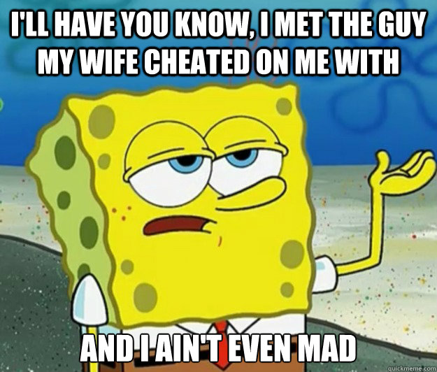 I'll have you know, I met the guy my wife cheated on me with And I ain't even mad  Tough Spongebob