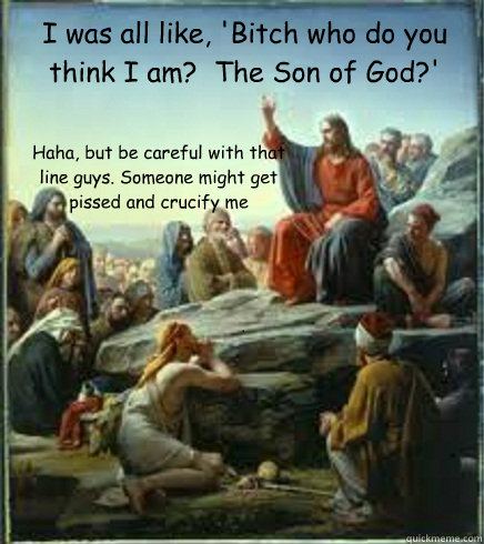 I was all like, 'Bitch who do you think I am?  The Son of God?' Haha, but be careful with that line guys. Someone might get pissed and crucify me  