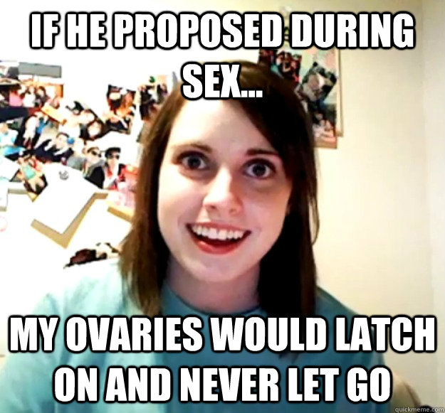 If he proposed during sex... My ovaries would latch on and never let go  Overly Attached Girlfriend