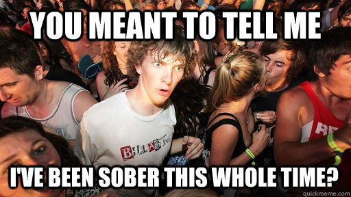 you meant to tell me i've been sober this whole time?  Sudden Clarity Clarence