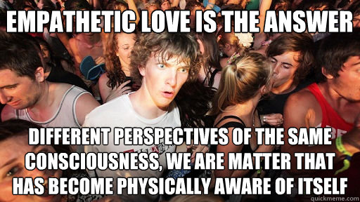Empathetic love is the answer different perspectives of the same consciousness, we are matter that has become physically aware of itself  Sudden Clarity Clarence