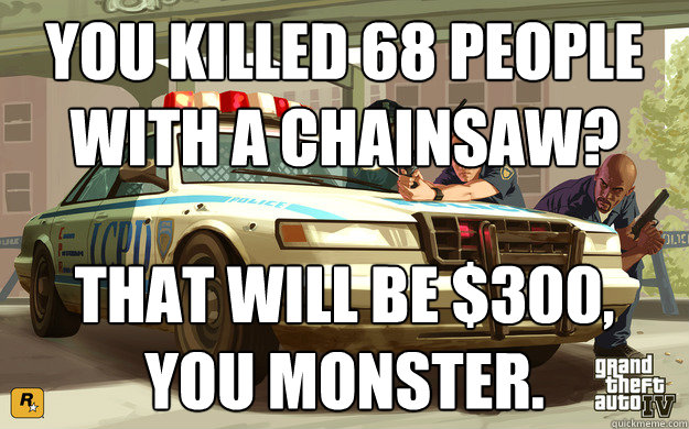 You killed 68 people with a chainsaw? That will be $300,
You Monster.  GTA Cop