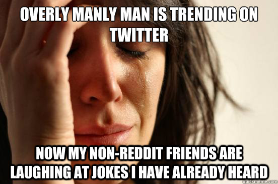 overly manly man is trending on twitter now my non-reddit friends are laughing at jokes i have already heard  First World Problems