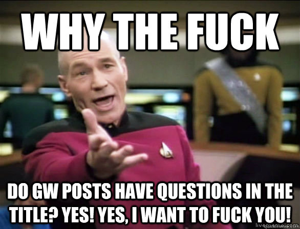 why the fuck DO GW POSTS HAVE QUESTIONS IN THE TITLE? YES! YES, I WANT TO FUCK YOU!  Annoyed Picard HD