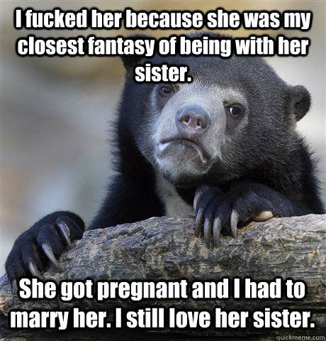 I fucked her because she was my closest fantasy of being with her sister. She got pregnant and I had to marry her. I still love her sister. - I fucked her because she was my closest fantasy of being with her sister. She got pregnant and I had to marry her. I still love her sister.  Confession Bear