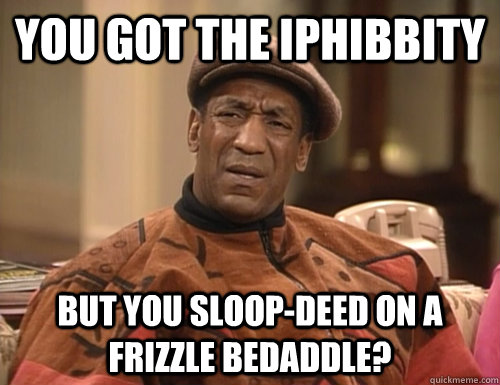 you got the iphibbity but you sloop-deed on a frizzle bedaddle?  