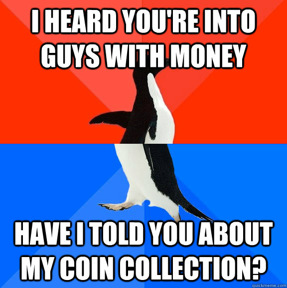 I heard you're into guys with money Have i told you about my coin collection?  Socially Awesome Awkward Penguin