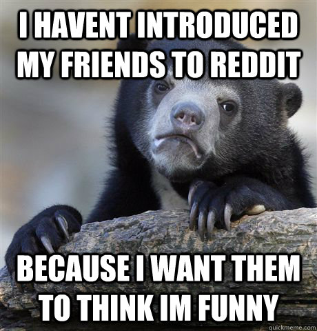 I havent introduced my friends to reddit Because i want them to think im funny  Confession Bear