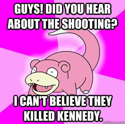 Guys! Did you hear about the shooting? I can't believe they killed kennedy.  Slowpoke