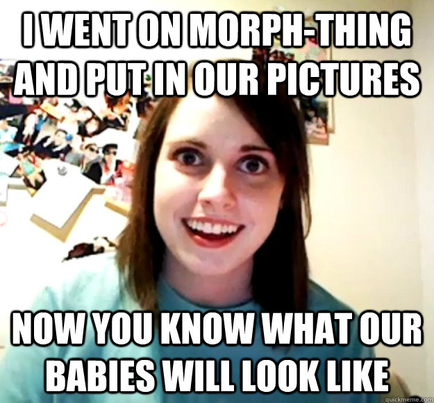 I went on morph-thing and put in our pictures Now you know what our babies will look like - I went on morph-thing and put in our pictures Now you know what our babies will look like  Overly Attached Girlfriend