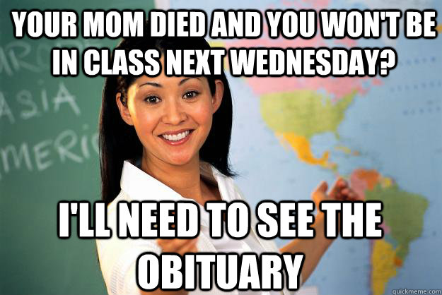 your mom died and you won't be in class next wednesday? I'll need to see the obituary - your mom died and you won't be in class next wednesday? I'll need to see the obituary  Unhelpful High School Teacher