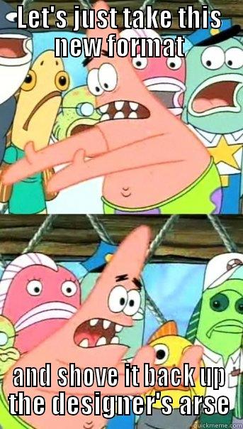 LET'S JUST TAKE THIS NEW FORMAT AND SHOVE IT BACK UP THE DESIGNER'S ARSE Push it somewhere else Patrick