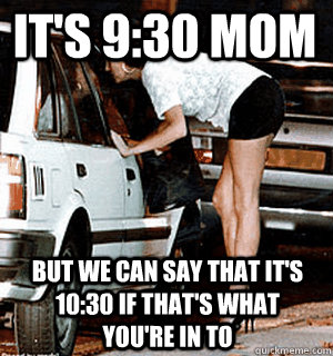 It's 9:30 mom But we can say that it's 10:30 if that's what you're in to  Karma Whore