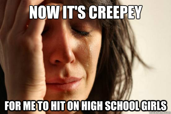 Now it's creepey for me to hit on high school girls  First World Problems