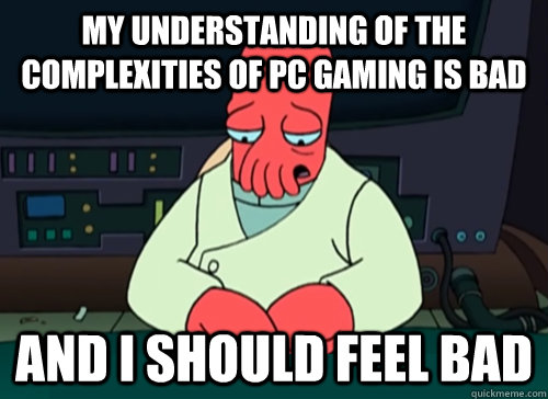 My understanding of the complexities of pc gaming is bad and i should feel bad  sad zoidberg
