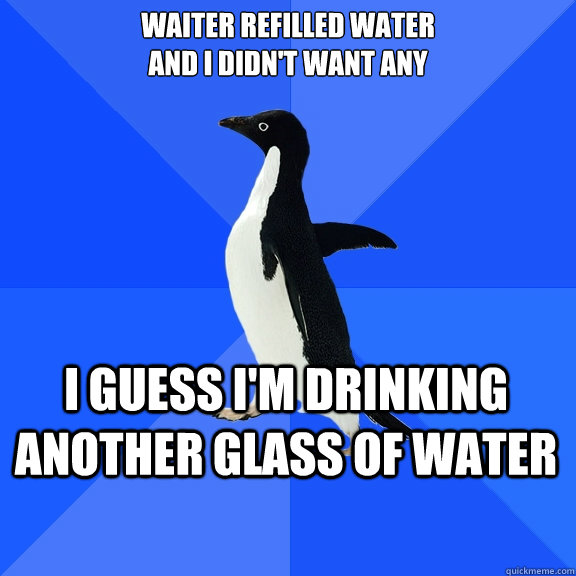 Waiter refilled water 
and i didn't want any  I guess i'm drinking another glass of water  Socially Awkward Penguin