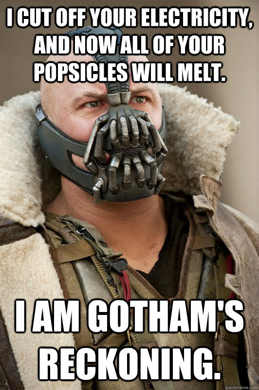 I cut off your electricity, and now all of your Popsicles will melt. I am gotham's reckoning.  