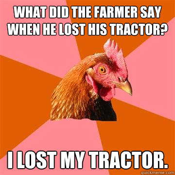 What did the farmer say when he lost his tractor? I lost my tractor.  Anti-Joke Chicken