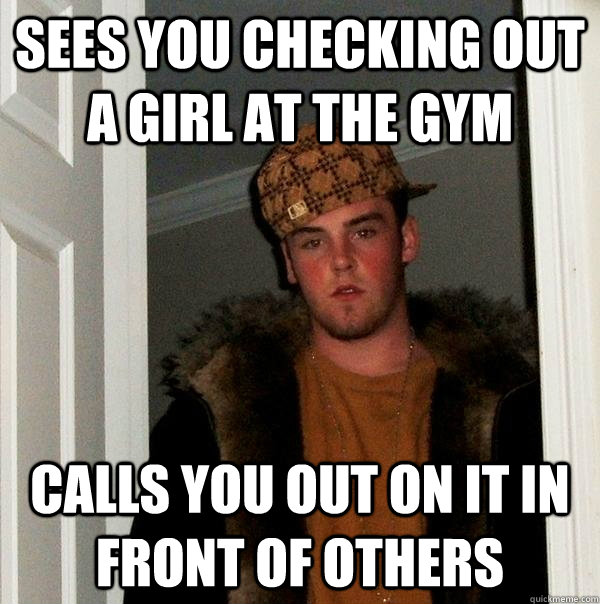 sees you checking out a girl at the gym Calls you out on it in front of others - sees you checking out a girl at the gym Calls you out on it in front of others  Scumbag Steve