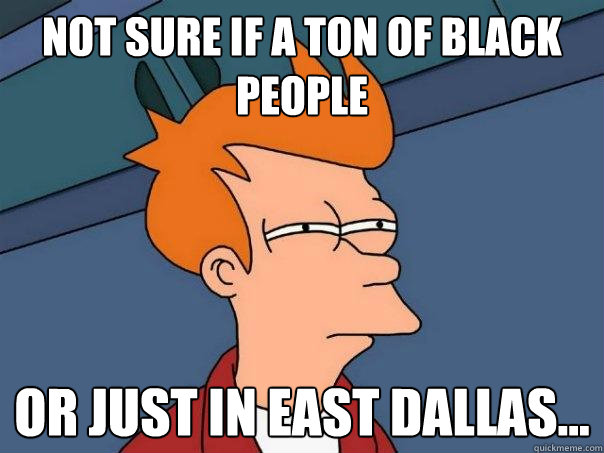 Not sure if a ton of black people Or Just in East Dallas...  Futurama Fry