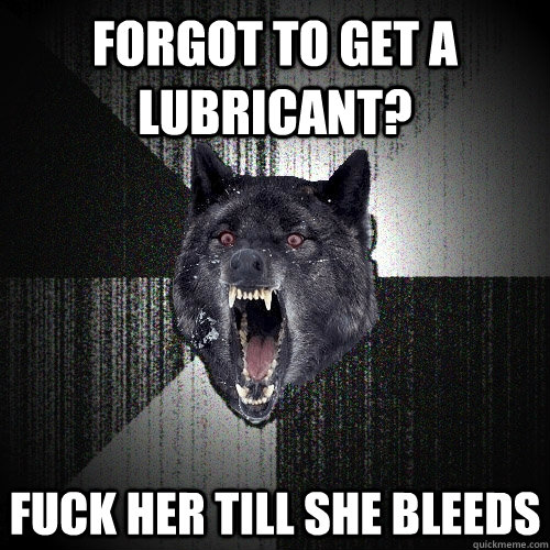 forgot to get a lubricant? Fuck her till she bleeds  Insanity Wolf