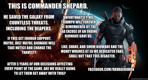 This is Commander Shepard. He saved the Galaxy from countless threats, including the Reapers. Unfortunately, his triumph will forever be remembered by the sad excuse of an ending BioWare gave us. If this get enough support, maybe, just maybe, BioWare will  Scumbag EA