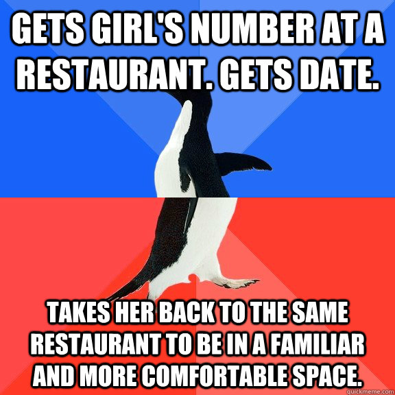 gets girl's number at a restaurant. gets date. takes her back to the same restaurant to be in a familiar and more comfortable space.  Socially Awkward Awesome Penguin