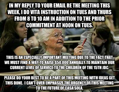 IN MY REPLY TO YOUR EMAIL RE THE MEETING THIS WEEK, I DO VITA INSTRUCTION ON TUES AND THURS FROM 8 TO 10 AM IN ADDITION TO THE PRIOR COMMITMENT AT NOON ON TUES.  THIS IS AN ESPECIALLY IMPORTANT MEETING DUE TO THE FACT THAT WE MUST FIND A WAY TO RAISE $50, - IN MY REPLY TO YOUR EMAIL RE THE MEETING THIS WEEK, I DO VITA INSTRUCTION ON TUES AND THURS FROM 8 TO 10 AM IN ADDITION TO THE PRIOR COMMITMENT AT NOON ON TUES.  THIS IS AN ESPECIALLY IMPORTANT MEETING DUE TO THE FACT THAT WE MUST FIND A WAY TO RAISE $50,  Elderly College Student