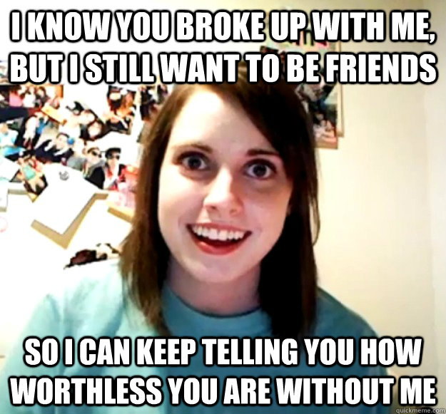 I know you broke up with me, but I still want to be friends So I can keep telling you how worthless you are without me  Overly Attached Girlfriend