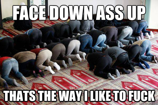 Face down ass up thats the way i like to fuck - Face down ass up thats the way i like to fuck  Fuck Muslims