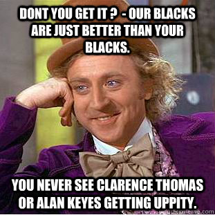 dont you get it ?  - our blacks are just better than your blacks. you never see clarence thomas or alan keyes getting uppity.  Creepy Wonka