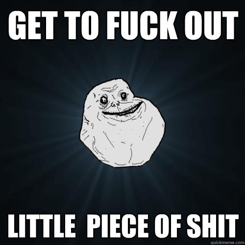 get to fuck out little  piece of shit  Forever Alone