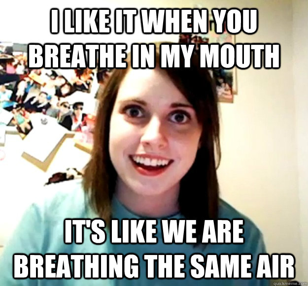 I like it when you breathe in my mouth It's like we are breathing the same air  Overly Attached Girlfriend