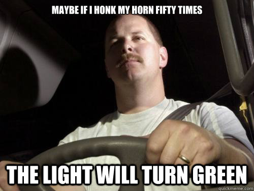 maybe if i honk my horn fifty times the light will turn green  