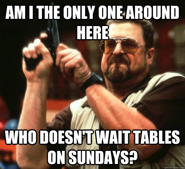am I the only one around here Who doesn't wait tables on Sundays? - am I the only one around here Who doesn't wait tables on Sundays?  Angry Walter