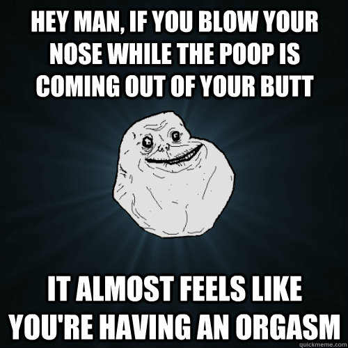 Hey man, if you blow your nose while the poop is coming out of your butt it almost feels like you're having an orgasm  Forever Alone