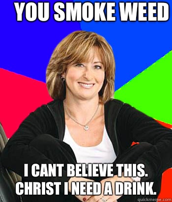 You smoke weed             I cant believe this. Christ I need a drink.  Sheltering Suburban Mom