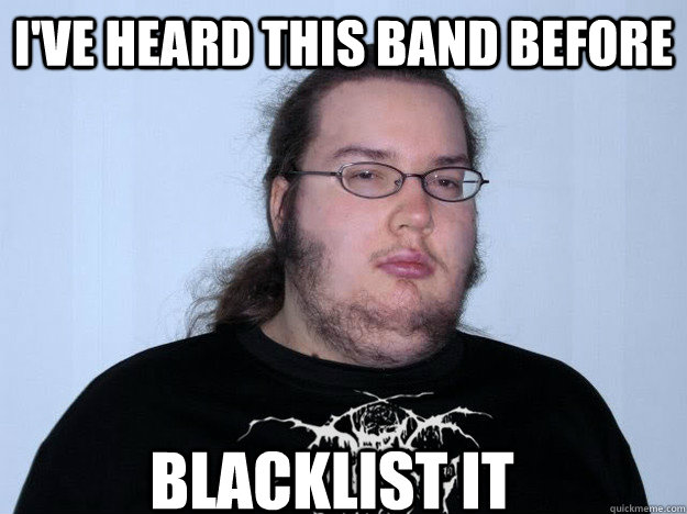 I've heard this band before Blacklist it - I've heard this band before Blacklist it  Butthurt metal dweller