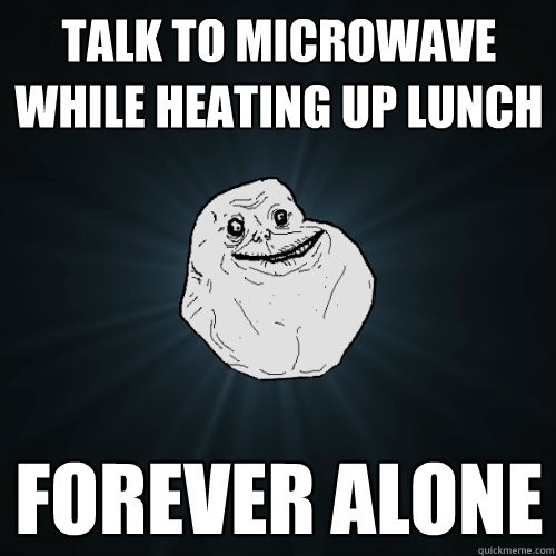 talk to microwave while heating up lunch forever alone   Forever Alone