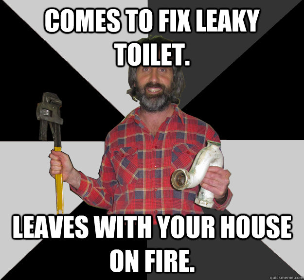 Comes to fix leaky toilet. leaves with your house on fire.  Inebriated Handyman