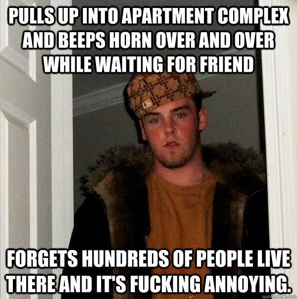 Pulls up into apartment complex and beeps horn over and over while waiting for friend forgets hundreds of people live there and it's fucking annoying. - Pulls up into apartment complex and beeps horn over and over while waiting for friend forgets hundreds of people live there and it's fucking annoying.  Scumbag Steve