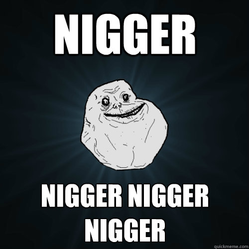 nigger nigger nigger nigger  Forever Alone